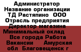 Администратор › Название организации ­ ТД Растяпино, ООО › Отрасль предприятия ­ Директор магазина › Минимальный оклад ­ 1 - Все города Работа » Вакансии   . Амурская обл.,Благовещенск г.